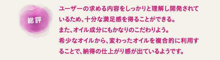 ユーザーの求める内容をしっかりと理解し開発されているため、十分な満足感を得ることができる。また、オイル成分にもかなりのこだわりよう。希少なオイルから、変わったオイルを複合的に利用することで、納得の仕上がり感が出ているようです。